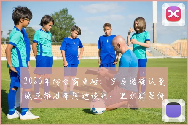 2026年转会窗重磅:罗马诺确认曼城正推进布阿迪谈判,里尔新星何时加盟成焦点