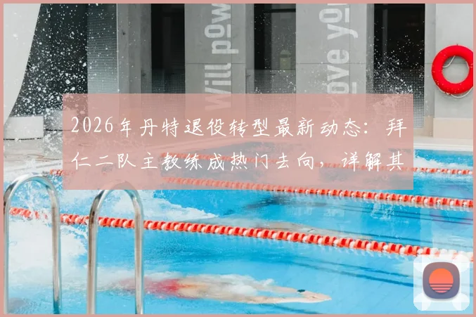 2026年丹特退役转型最新动态:拜仁二队主教练成热门去向,详解其职业生涯与执教前景