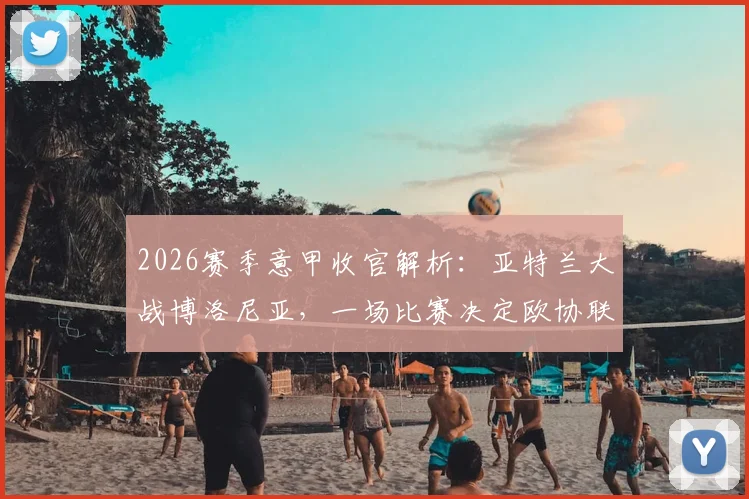 2026赛季意甲收官解析：亚特兰大战博洛尼亚，一场比赛决定欧协联资格归属与客战王者成色