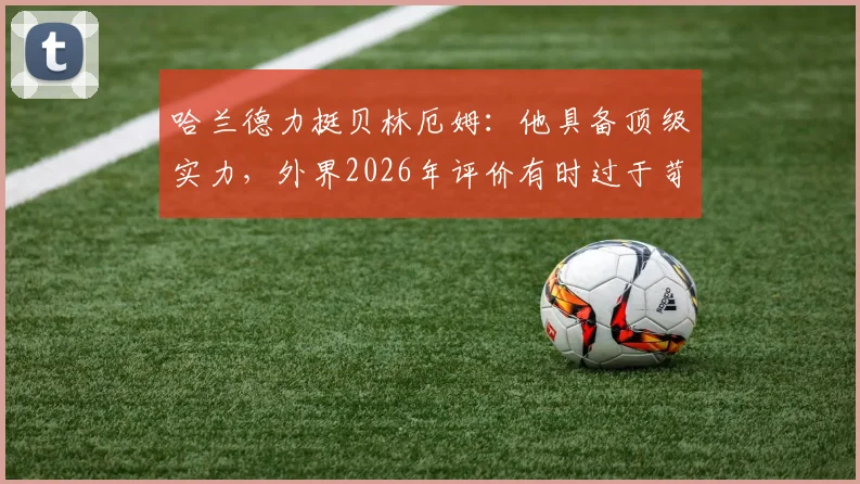 哈兰德力挺贝林厄姆:他具备顶级实力,外界2026年评价有时过于苛刻,年轻球星压力解读