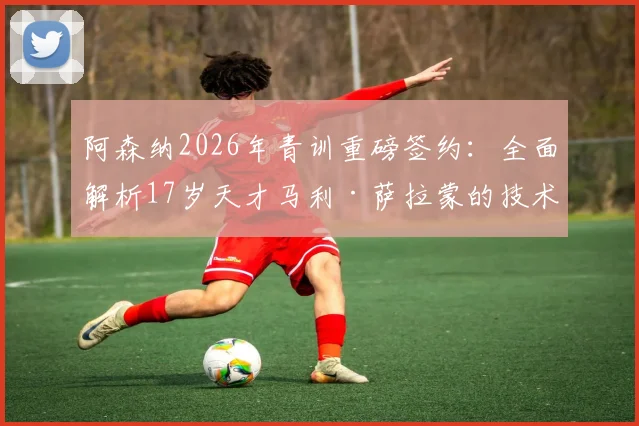 阿森纳2026年青训重磅签约：全面解析17岁天才马利·萨拉蒙的技术特点与未来前景