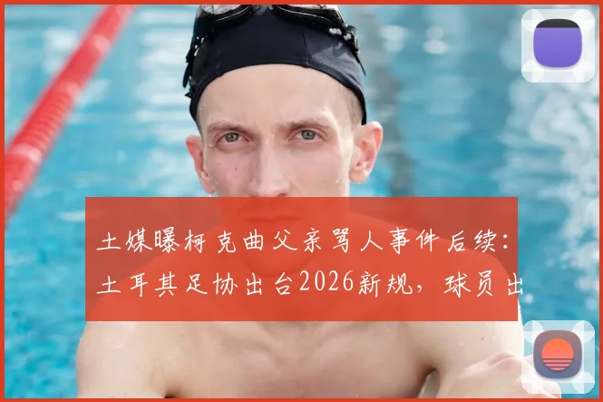 土媒曝柯克曲父亲骂人事件后续：土耳其足协出台2026新规，球员出征禁止携带家属引热议