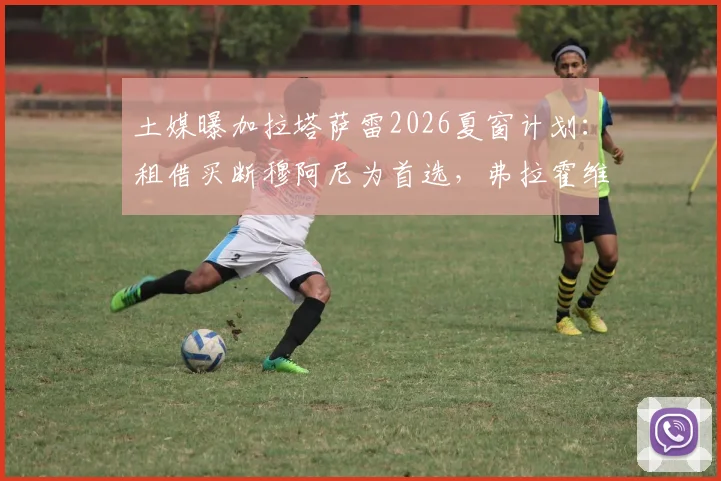 土媒曝加拉塔萨雷2026夏窗计划：租借买断穆阿尼为首选，弗拉霍维奇为关键备选方案