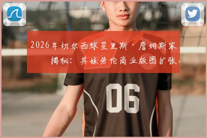 2026年切尔西球星里斯·詹姆斯家族揭秘：其妹劳伦商业版图扩张，公司股价飙升成就百万富翁传奇