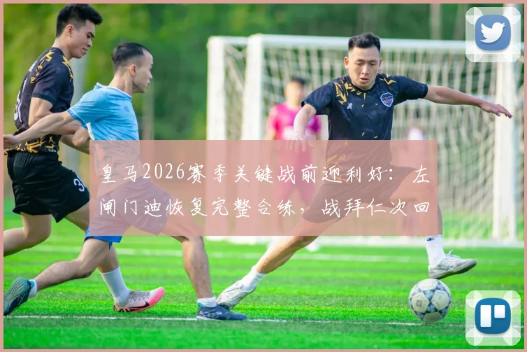 皇马2026赛季关键战前迎利好:左闸门迪恢复完整合练,战拜仁次回合复出在即,战术板迎回最强拼图
