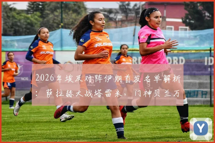 2026年埃及对阵伊朗首发名单解析：萨拉赫大战塔雷米，门神贝兰万德坐镇，赛前分析看点汇总