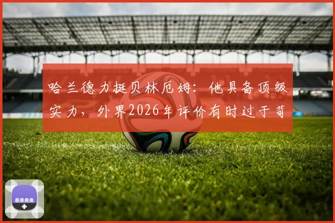 哈兰德力挺贝林厄姆：他具备顶级实力，外界2026年评价有时过于苛刻，年轻球星压力解读