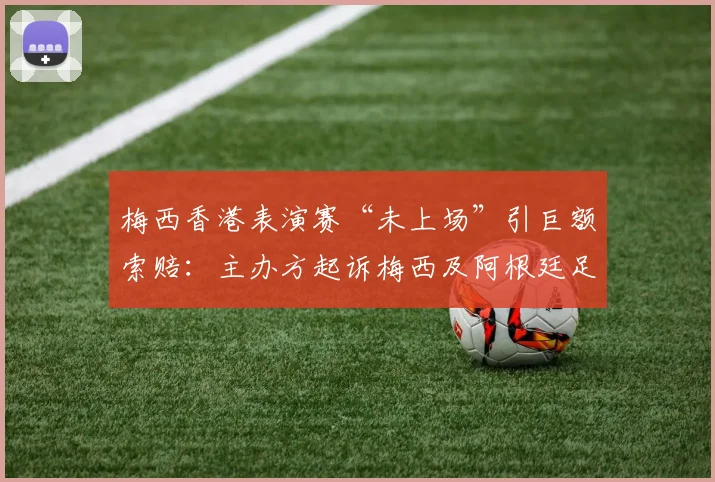 梅西香港表演赛“未上场”引巨额索赔：主办方起诉梅西及阿根廷足协违约，事件全解析