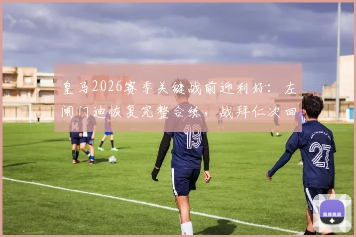 皇马2026赛季关键战前迎利好：左闸门迪恢复完整合练，战拜仁次回合复出在即，战术板迎回最强拼图