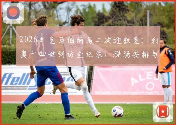 2026年皇马伯纳乌二次迎教皇：利奥十四世到访全记录，现场安排与历史意义深度解读
