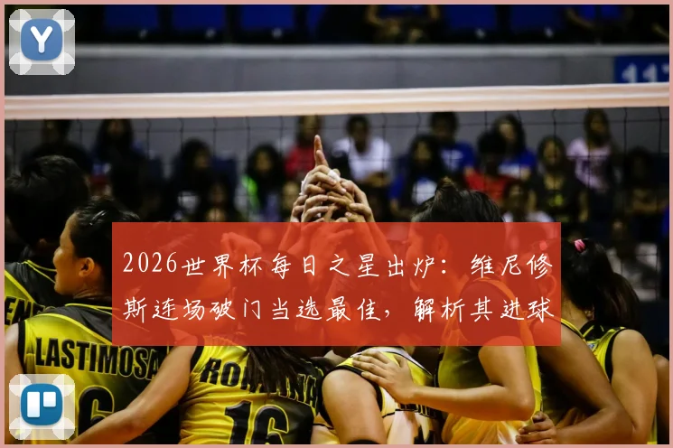 2026世界杯每日之星出炉：维尼修斯连场破门当选最佳，解析其进球集锦与对巴西队战术价值