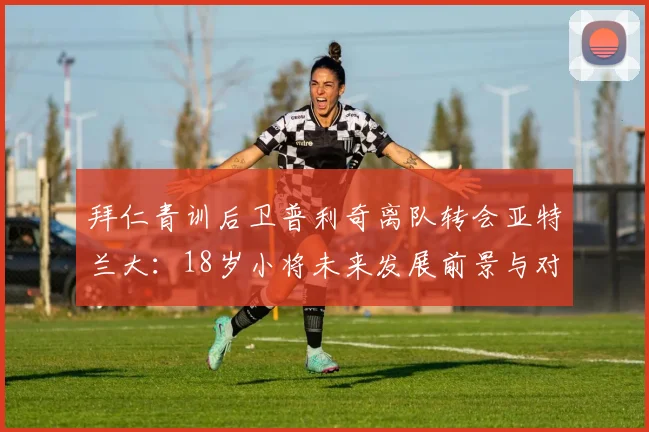 拜仁青训后卫普利奇离队转会亚特兰大：18岁小将未来发展前景与对拜仁梯队影响分析