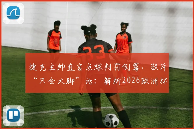 捷克主帅直言点球判罚倒霉，驳斥“只会大脚”论：解析2026欧洲杯争议判罚与战术争议