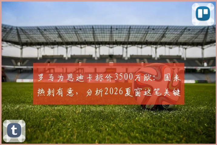 罗马为恩迪卡标价3500万欧:国米热刺有意,分析2026夏窗这笔关键转会的可能性与影响