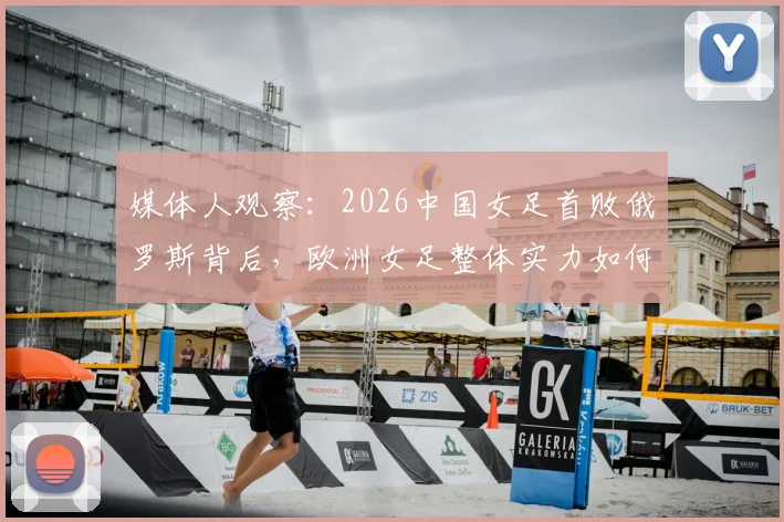媒体人观察:2026中国女足首败俄罗斯背后,欧洲女足整体实力如何与我们拉开差距?