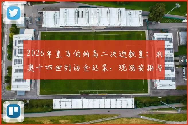 2026年皇马伯纳乌二次迎教皇:利奥十四世到访全记录,现场安排与历史意义深度解读