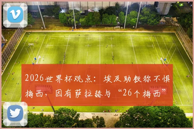 2026世界杯观点：埃及助教称不惧梅西，因有萨拉赫与“26个梅西”，解析埃及队战术底气与阵容展望