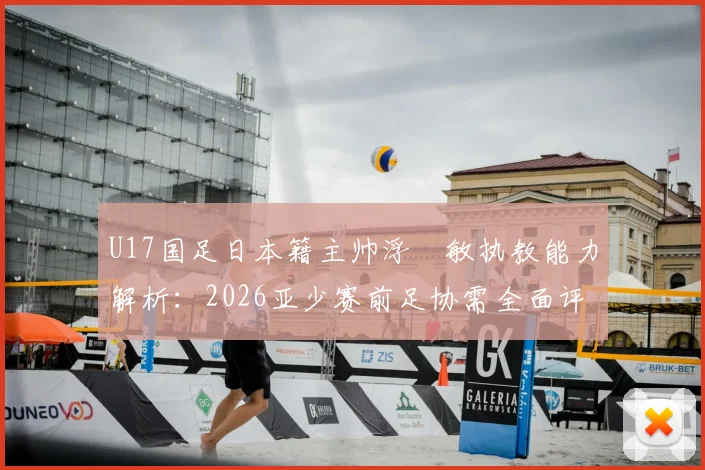 U17国足日本籍主帅浮嶋敏执教能力解析:2026亚少赛前足协需全面评估的五大关键点