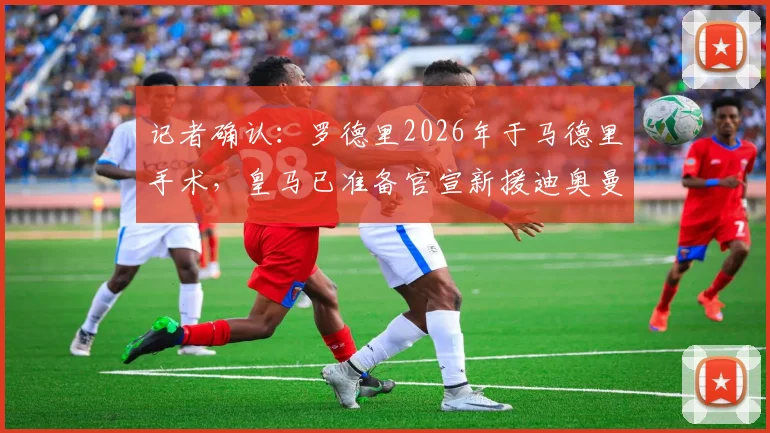 记者确认:罗德里2026年于马德里手术,皇马已准备官宣新援迪奥曼德