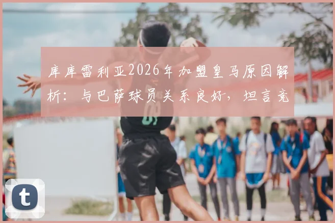 库库雷利亚2026年加盟皇马原因解析:与巴萨球员关系良好,坦言竞技层面选择转会