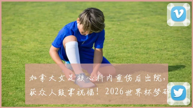 加拿大女足核心科内重伤后出院，获众人鼓掌祝福！2026世界杯梦碎，康复时间线一览