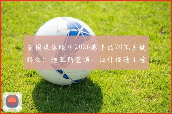 英国媒体眼中2026赛季的20笔关键转会:迪亚斯登顶,拉什福德上榜背后有何玄机?