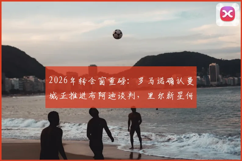2026年转会窗重磅：罗马诺确认曼城正推进布阿迪谈判，里尔新星何时加盟成焦点