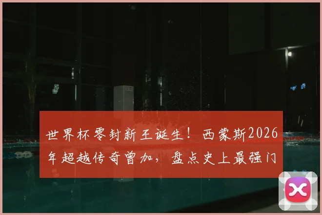 世界杯零封新王诞生！西蒙斯2026年超越传奇曾加，盘点史上最强门将连续不失球纪录