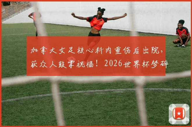 加拿大女足核心科内重伤后出院,获众人鼓掌祝福!2026世界杯梦碎,康复时间线一览