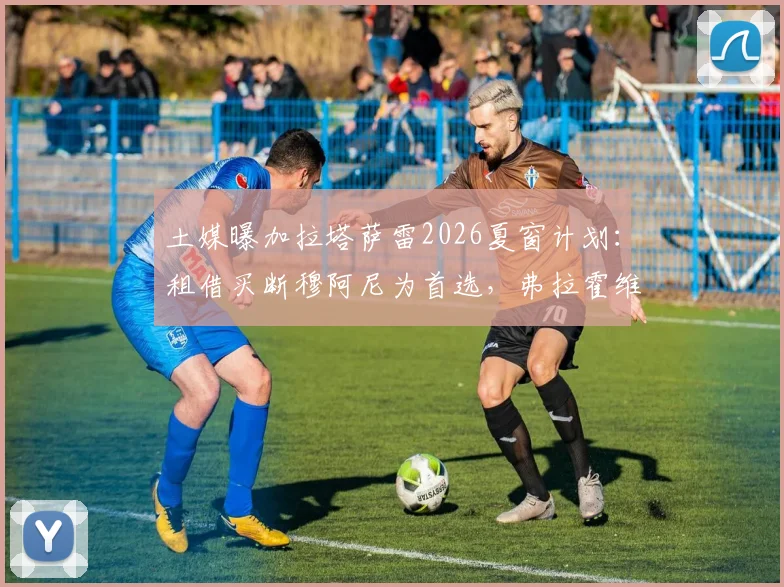 土媒曝加拉塔萨雷2026夏窗计划：租借买断穆阿尼为首选，弗拉霍维奇为关键备选方案