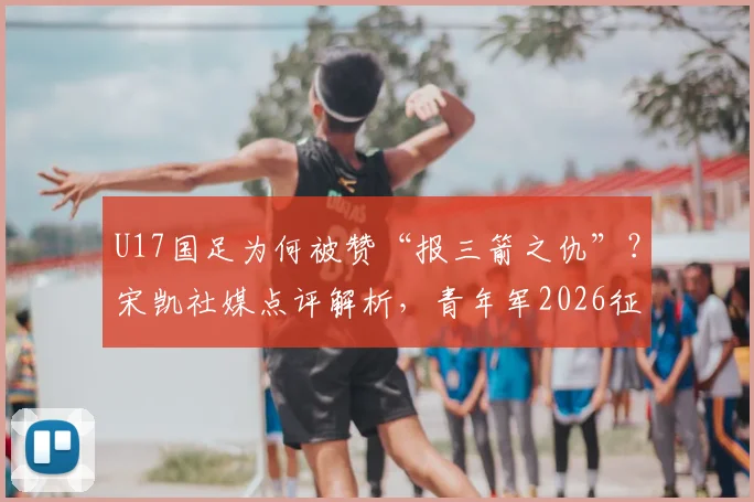 U17国足为何被赞“报三箭之仇”？宋凯社媒点评解析，青年军2026征程获肯定