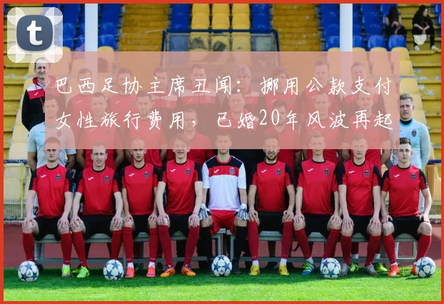 巴西足协主席丑闻:挪用公款支付女性旅行费用,已婚20年风波再起(2026)