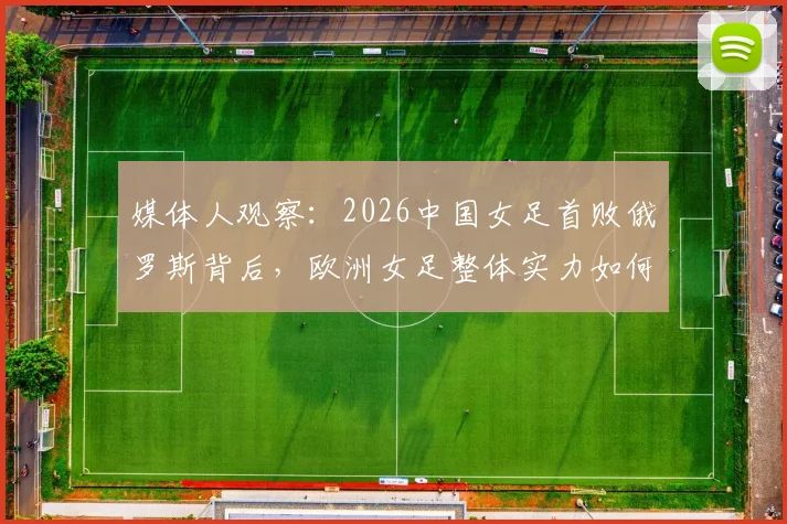 媒体人观察：2026中国女足首败俄罗斯背后，欧洲女足整体实力如何与我们拉开差距？