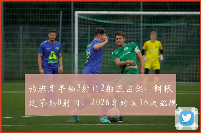 西班牙半场3射门2射正占优，阿根廷罕见0射门，2026年对决16次犯规仅1黄