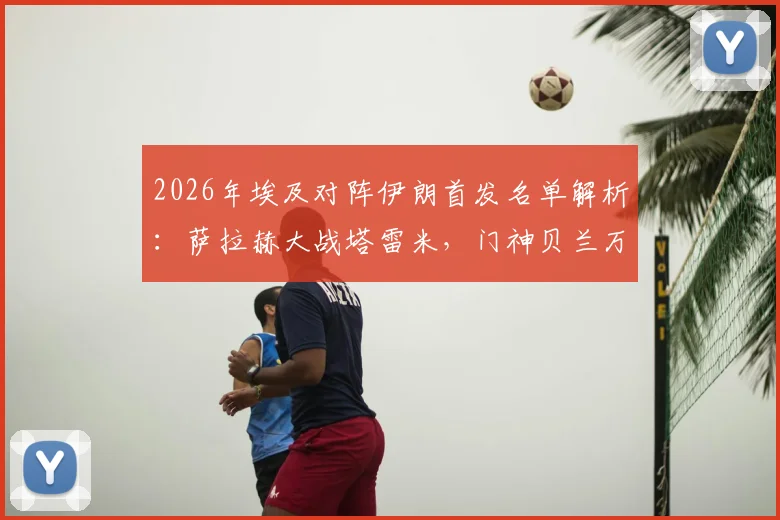 2026年埃及对阵伊朗首发名单解析:萨拉赫大战塔雷米,门神贝兰万德坐镇,赛前分析看点汇总