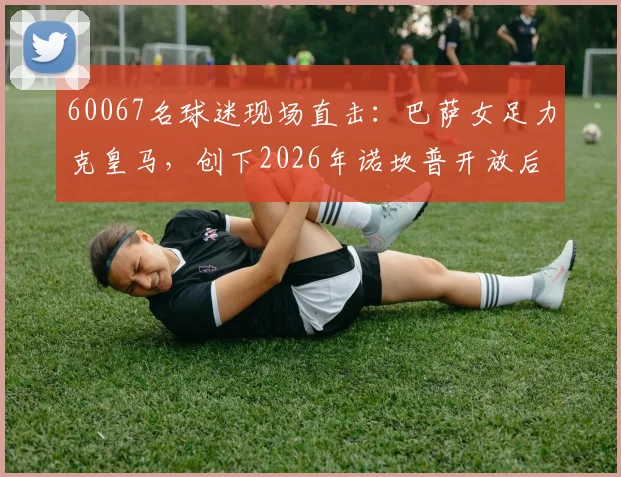 60067名球迷现场直击：巴萨女足力克皇马，创下2026年诺坎普开放后最高上座纪录解析