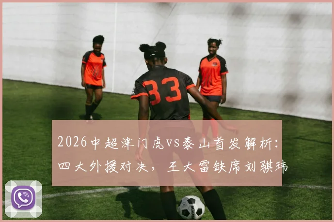2026中超津门虎vs泰山首发解析：四大外援对决，王大雷缺席刘骐玮守门影响几何