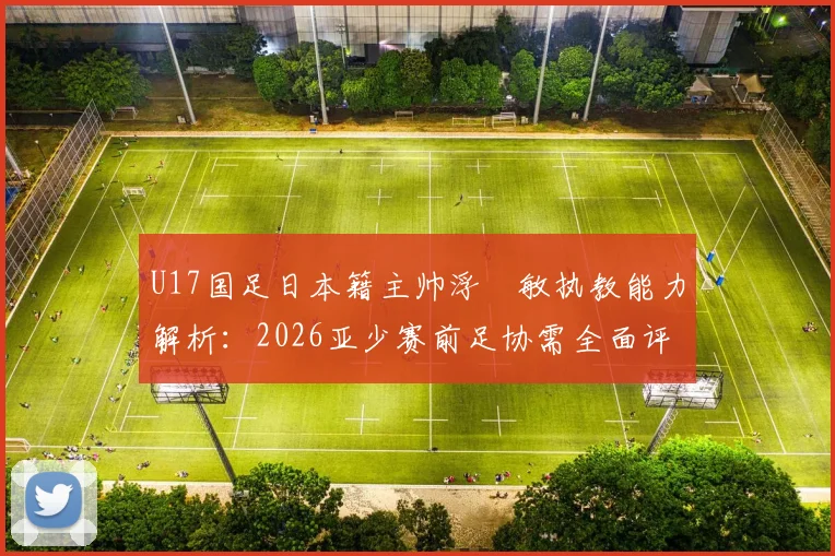 U17国足日本籍主帅浮嶋敏执教能力解析：2026亚少赛前足协需全面评估的五大关键点