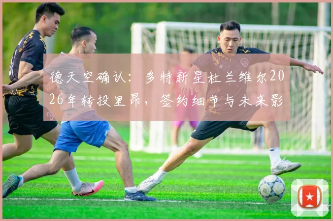 德天空确认：多特新星杜兰维尔2026年转投里昂，签约细节与未来影响解读