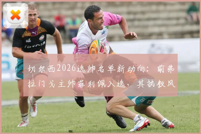 切尔西2026选帅名单新动向:前弗拉门戈主帅菲利佩入选,其执教风格与蓝军契合度深度分析