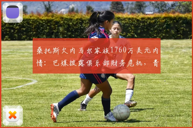 桑托斯欠内马尔家族1760万美元内情:巴媒披露俱乐部财务危机,青训中心成抵押品引担忧