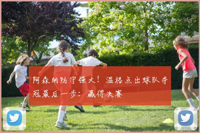 阿森纳防守强大！温格点出球队夺冠最后一步：赢得决赛