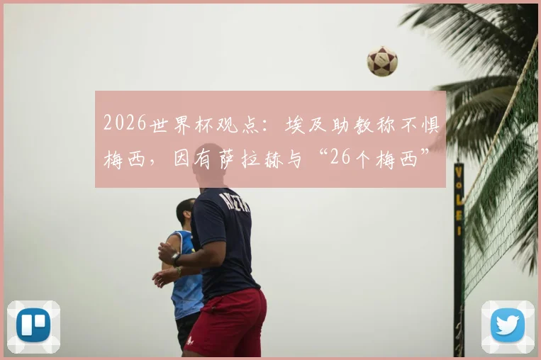 2026世界杯观点:埃及助教称不惧梅西,因有萨拉赫与“26个梅西”,解析埃及队战术底气与阵容展望
