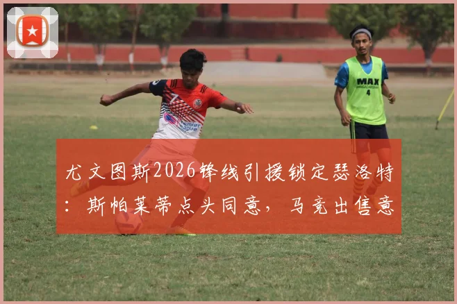 尤文图斯2026锋线引援锁定瑟洛特：斯帕莱蒂点头同意，马竞出售意愿与球员身价深度解析