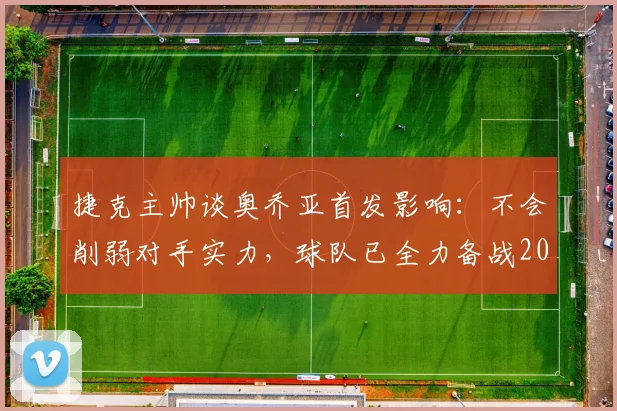 捷克主帅谈奥乔亚首发影响：不会削弱对手实力，球队已全力备战2026世界杯出线关键战