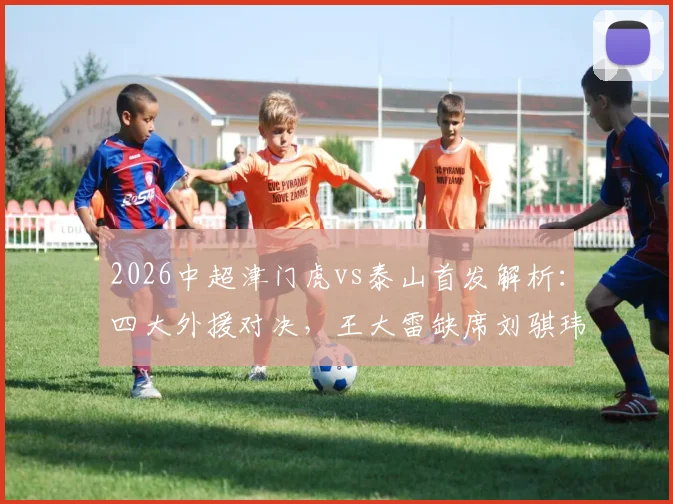 2026中超津门虎vs泰山首发解析:四大外援对决,王大雷缺席刘骐玮守门影响几何