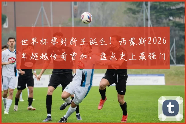 世界杯零封新王诞生!西蒙斯2026年超越传奇曾加,盘点史上最强门将连续不失球纪录