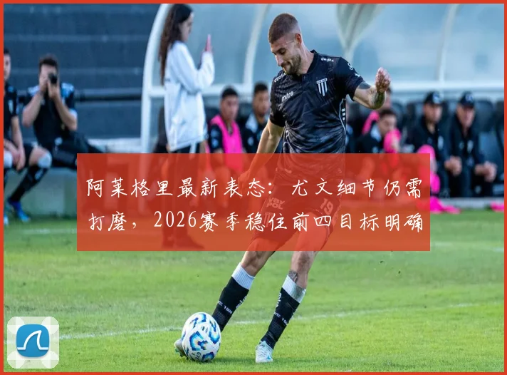 阿莱格里最新表态:尤文细节仍需打磨,2026赛季稳住前四目标明确,面临挑战分析
