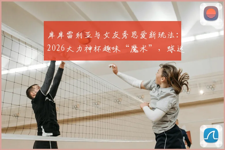 库库雷利亚与女友秀恩爱新玩法：2026大力神杯趣味“魔术”，球迷直呼太会玩了