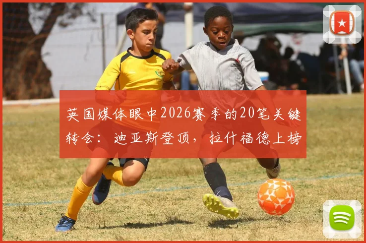 英国媒体眼中2026赛季的20笔关键转会：迪亚斯登顶，拉什福德上榜背后有何玄机？